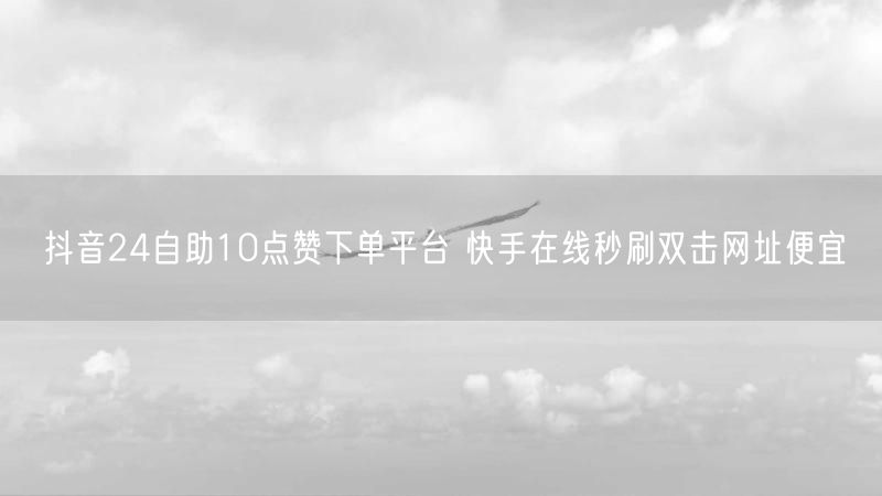 抖音24自助10点赞下单平台 快手在线秒刷双击网址便宜