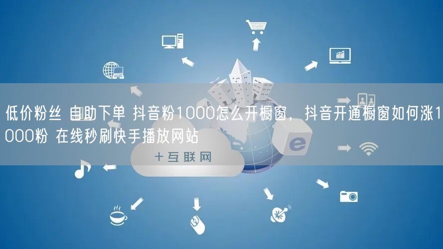 低价粉丝 自助下单 抖音粉1000怎么开橱窗，抖音开通橱窗如何涨1000粉 在线秒刷快手播放网站