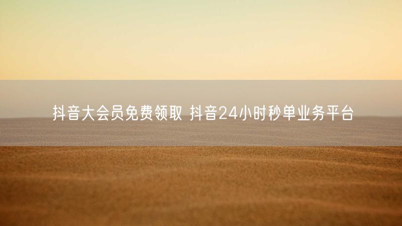 抖音大会员免费领取 抖音24小时秒单业务平台