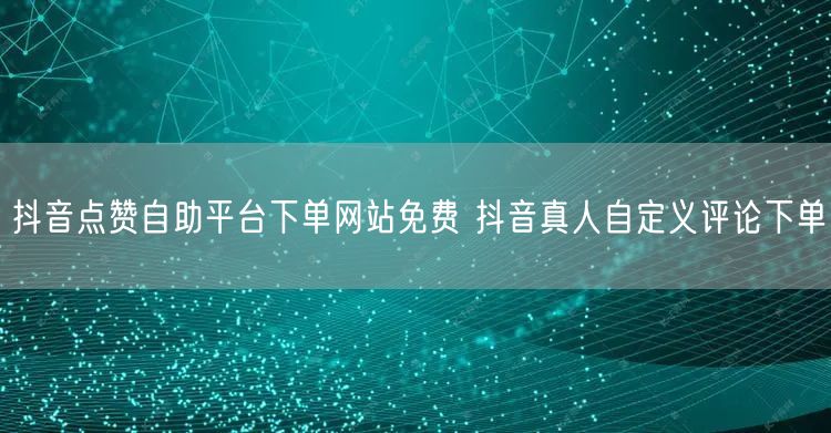 抖音点赞自助平台下单网站免费 抖音真人自定义评论下单