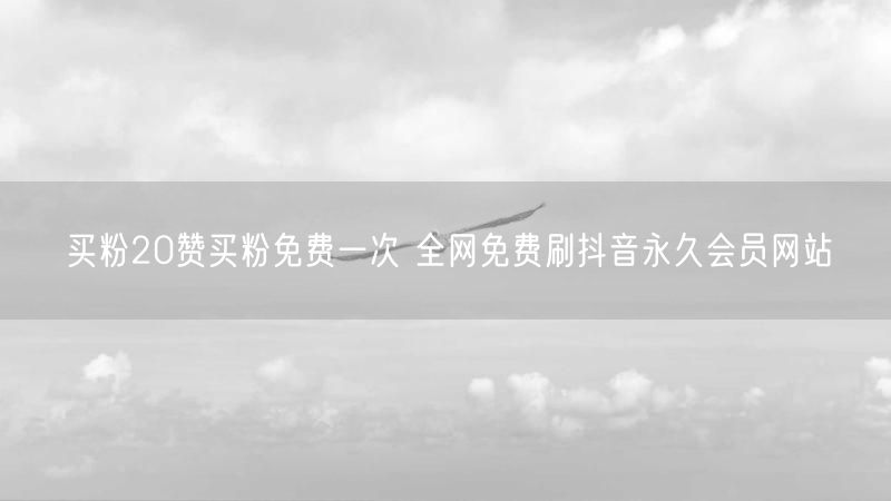 买粉20赞买粉免费一次 全网免费刷抖音永久会员网站
