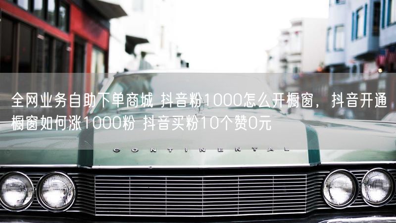 全网业务自助下单商城 抖音粉1000怎么开橱窗，抖音开通橱窗如何涨1000粉 抖音买粉10个赞0元