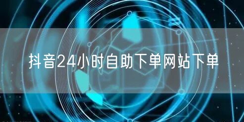 抖音24小时自助下单网站下单