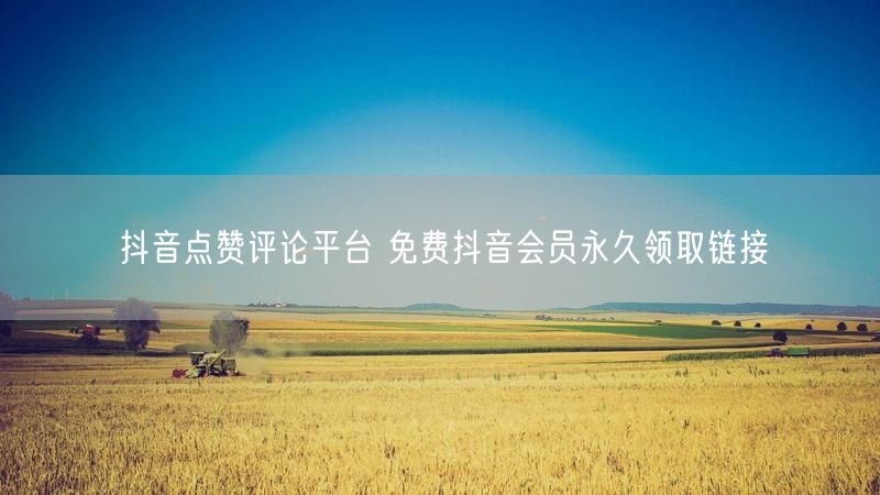抖音点赞评论平台 免费抖音会员永久领取链接
