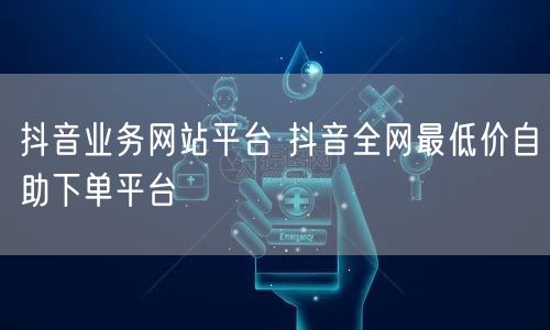 抖音业务网站平台 抖音全网最低价自助下单平台