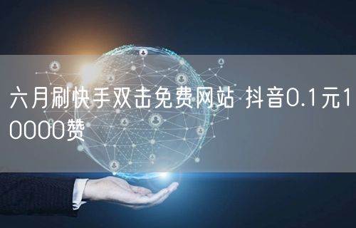 六月刷快手双击免费网站 抖音0.1元10000赞