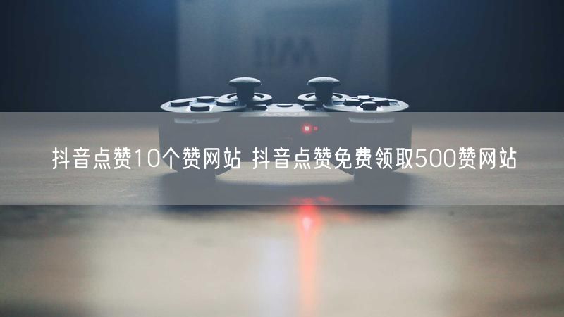抖音点赞10个赞网站 抖音点赞免费领取500赞网站