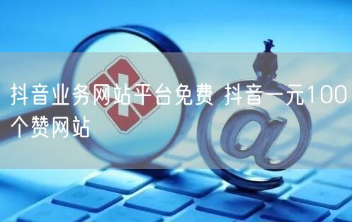 抖音业务网站平台免费 抖音一元100个赞网站