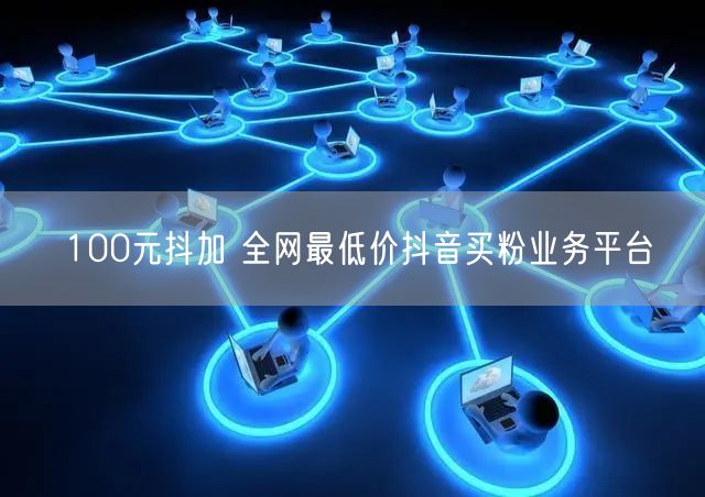 100元抖加 全网最低价抖音买粉业务平台