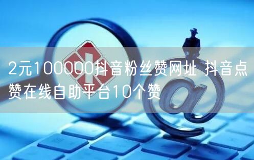 2元100000抖音粉丝赞网址 抖音点赞在线自助平台10个赞