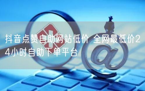 抖音点赞自助网站低价 全网最低价24小时自助下单平台