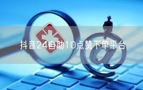 抖音24自助10点赞下单平台