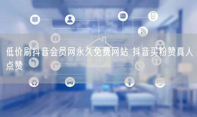 低价刷抖音会员网永久免费网站 抖音买粉赞真人点赞