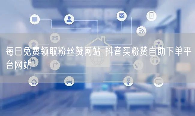 每日免费领取粉丝赞网站 抖音买粉赞自助下单平台网站