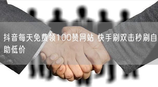抖音每天免费领100赞网站 快手刷双击秒刷自助低价