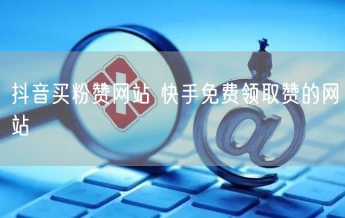 抖音买粉赞网站 快手免费领取赞的网站