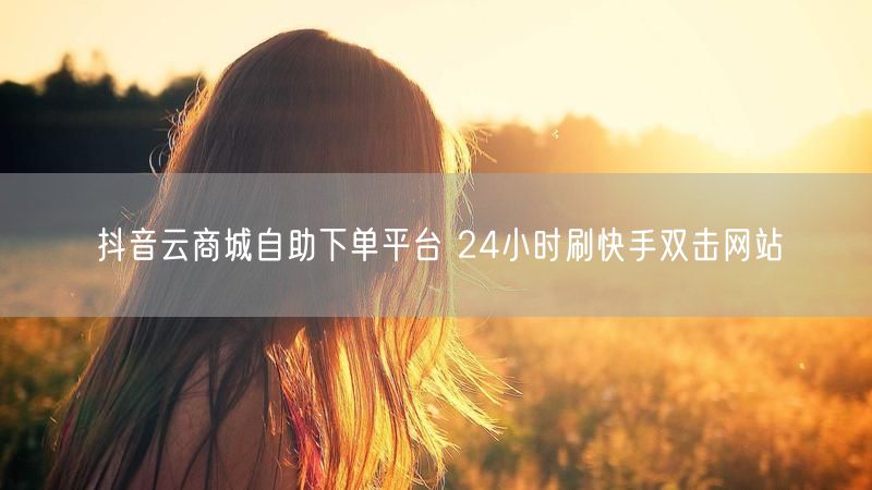 抖音云商城自助下单平台 24小时刷快手双击网站