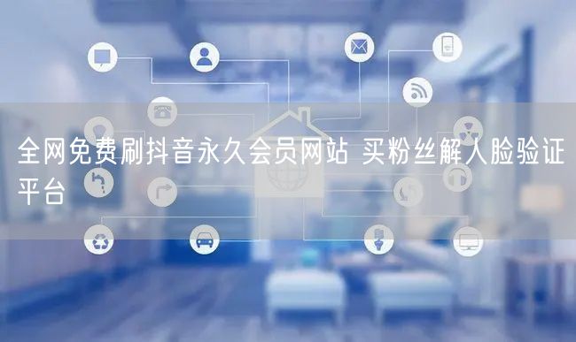 全网免费刷抖音永久会员网站 买粉丝解人脸验证平台