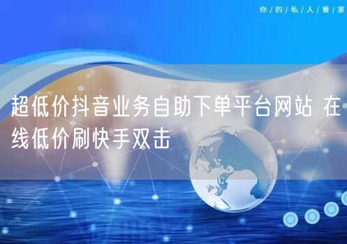 超低价抖音业务自助下单平台网站 在线低价刷快手双击