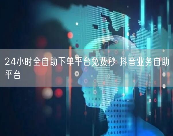 24小时全自助下单平台免费秒 抖音业务自助平台
