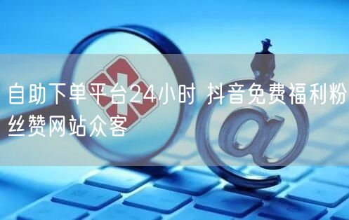 自助下单平台24小时 抖音免费福利粉丝赞网站众客