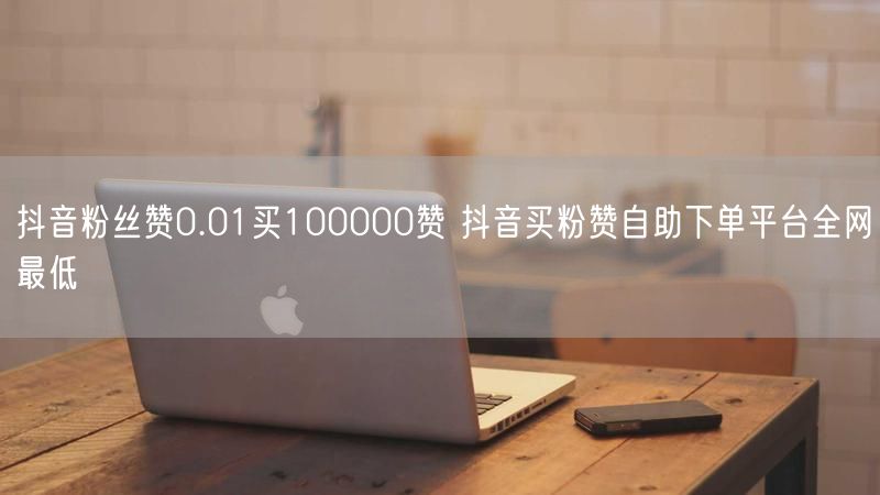 抖音粉丝赞0.01买100000赞 抖音买粉赞自助下单平台全网最低