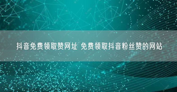 抖音免费领取赞网址 免费领取抖音粉丝赞的网站