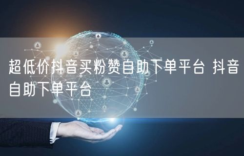超低价抖音买粉赞自助下单平台 抖音自助下单平台