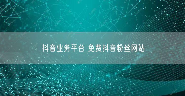 抖音业务平台 免费抖音粉丝网站