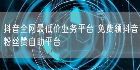 抖音全网最低价业务平台 免费领抖音粉丝赞自助平台