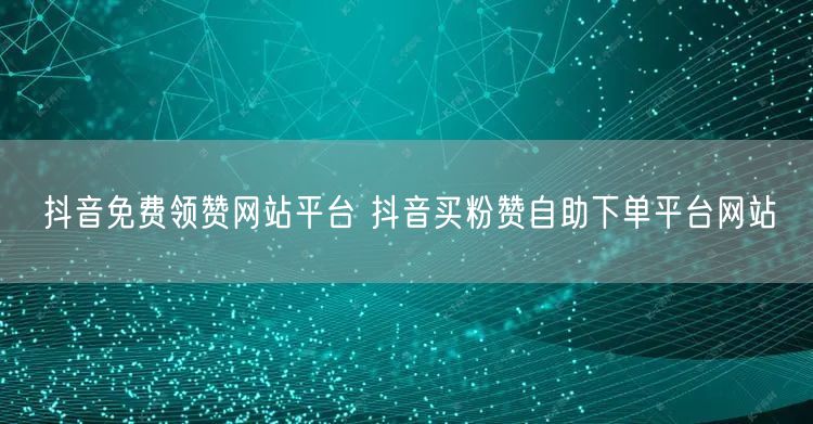 抖音免费领赞网站平台 抖音买粉赞自助下单平台网站