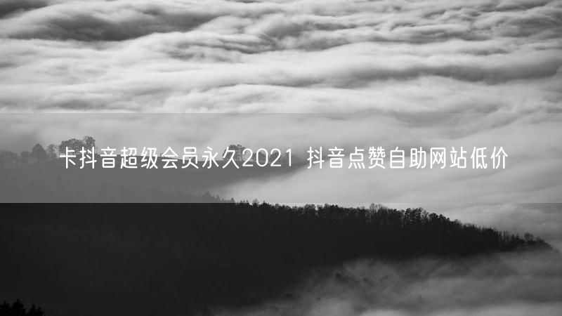 卡抖音超级会员永久2021 抖音点赞自助网站低价