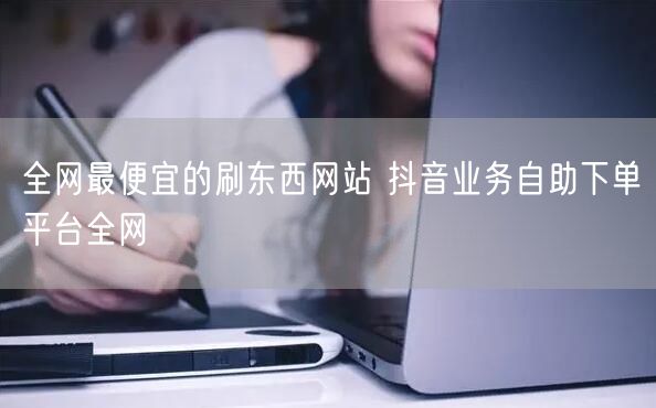全网最便宜的刷东西网站 抖音业务自助下单平台全网