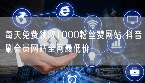 每天免费领取1000粉丝赞网站 抖音刷会员网站全网最低价