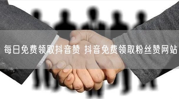 每日免费领取抖音赞 抖音免费领取粉丝赞网站