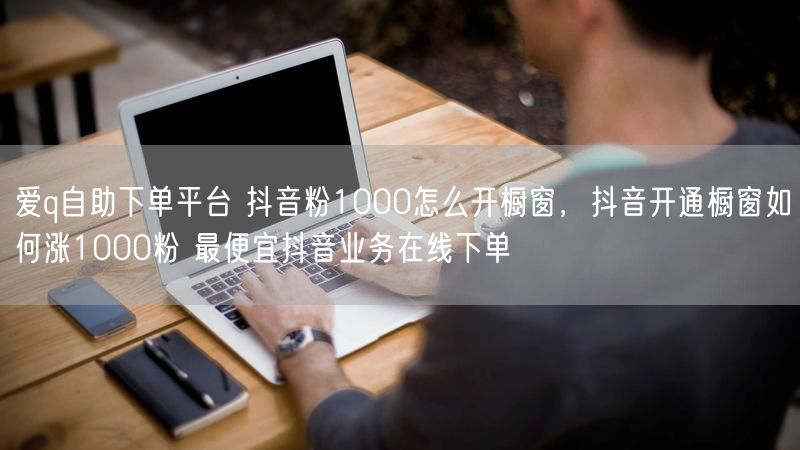 爱q自助下单平台 抖音粉1000怎么开橱窗，抖音开通橱窗如何涨1000粉 最便宜抖音业务在线下单