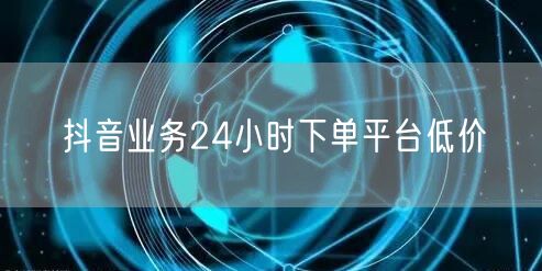 抖音业务24小时下单平台低价