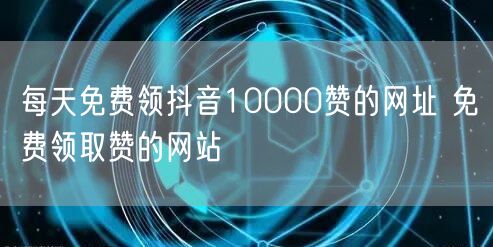 每天免费领抖音10000赞的网址 免费领取赞的网站