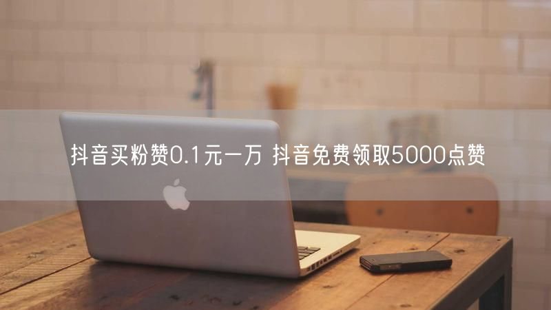 抖音买粉赞0.1元一万 抖音免费领取5000点赞