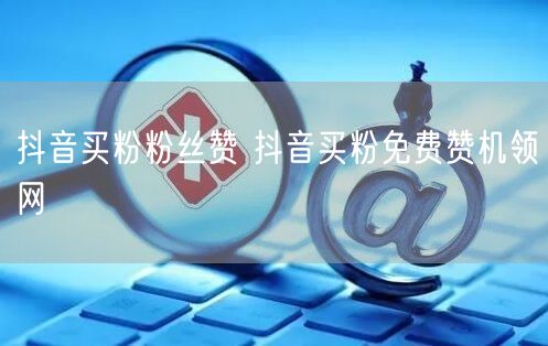 抖音买粉粉丝赞 抖音买粉免费赞机领网
