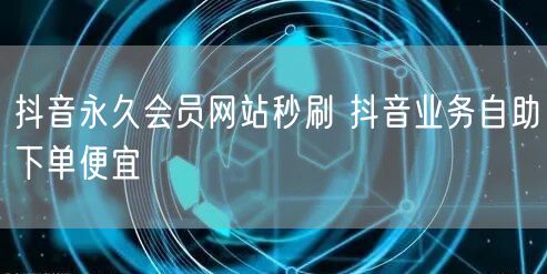 抖音永久会员网站秒刷 抖音业务自助下单便宜