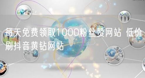 每天免费领取1000粉丝赞网站 低价刷抖音黄钻网站