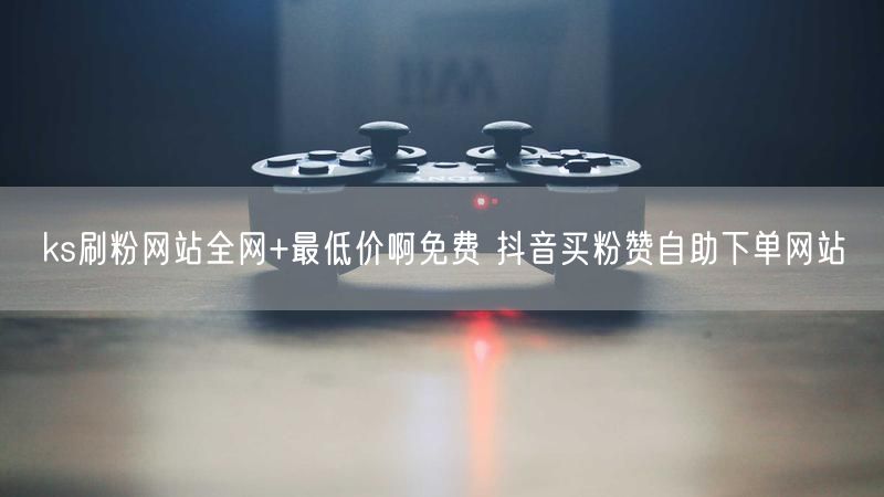 ks刷粉网站全网+最低价啊免费 抖音买粉赞自助下单网站