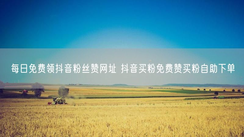 每日免费领抖音粉丝赞网址 抖音买粉免费赞买粉自助下单