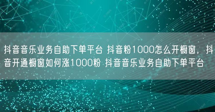 抖音音乐业务自助下单平台 抖音粉1000怎么开橱窗，抖音开通橱窗如何涨1000粉 抖音音乐业务自助下单平台