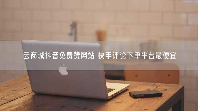 云商城抖音免费赞网站 快手评论下单平台最便宜