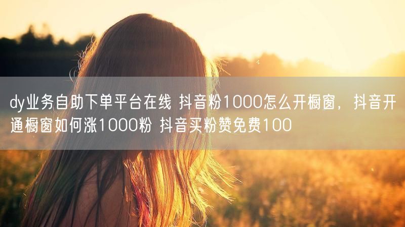 dy业务自助下单平台在线 抖音粉1000怎么开橱窗，抖音开通橱窗如何涨1000粉 抖音买粉赞免费100