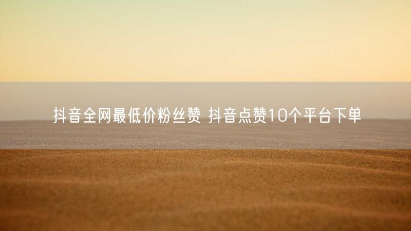 抖音全网最低价粉丝赞 抖音点赞10个平台下单
