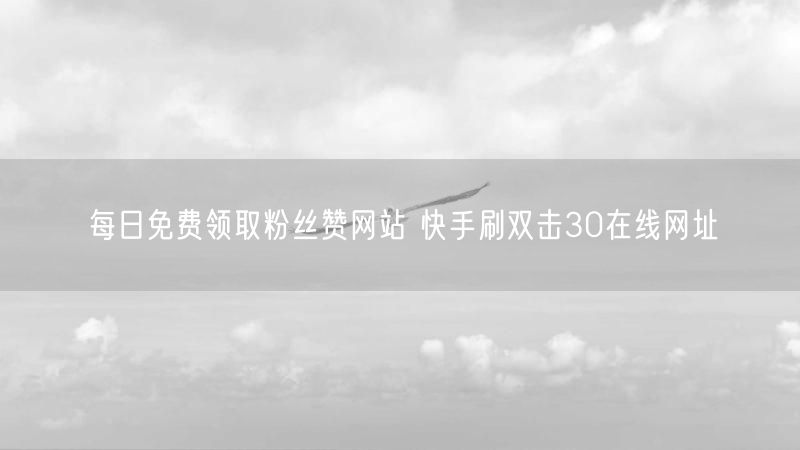 每日免费领取粉丝赞网站 快手刷双击30在线网址