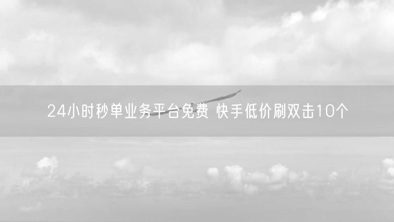 24小时秒单业务平台免费 快手低价刷双击10个